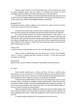 Quantas vezes o Senhor nos chama durante o dia, e não escutamos por causa
da nossa ocupação secular que nos sufoca. O chamado vem através de hinos
evangélicos, leitura da Bíblia, até mesmo pela natureza, e não entendemos.
       O Espírito Santo foi enfático no Livro de Apocalipse quando citou que Jesus está
na porta do nosso coração pedindo para preencher a lacuna que todo homem tem, e
só Deus é que suprir todas as necessidades materiais e espirituais.

Apocalipse 3:20
Eis que estou à porta, e bato; se alguém ouvir a minha voz, a abrir a porta, Eu entrarei
na sua casa, e cearei com ele e ele comigo.

        O Senhor Jesus solicita que o homem abra o coração para que a graça (Graça –
Sig. Favor feito a pessoa não merecida), para possamos gozar das benesses celestiais.
        Em contra partida nenhum ser humano pode garantir a vida daqui a um
segundo, de maneira que devemos aproveitar o chamado à salvação antes que seja
tarde demais. Mas infelizmente existem aqueles que acreditam em uma falsa doutrina
que prega a salvação após a morte, o que não existe nenhum apoio Bíblico para esse
ensino herético. Pelo contrario, a Palavra de Deus ensina que quando o homem parte
deste mundo segue-se a juízo.

Hebreus 9:27
E, como ao homem está ordenado morrer uma vez vindo depois disto o juízo.

        Quero chamar a atenção para que não penses que o Senhor força ninguém
servi-lo, e cada um entenda que Deus convida ao homem, e nunca usa força para
convencer o vil pecador.

Zacarias 4:6b
Não por força, nem por violência, mas pelo o meu Espírito, assim diz o Senhor.


III – Isaias

        Outra grande escolha para o Reino dos Céus, foi com o profeta Isaias.
Encontramos no Livro de Isaias 6:1-13. O profeta já falava nas coisas concernentes a
Deus, até que um dia morreu o seu tio o rei Uzias, deixando Isaias embaraçado, pois a
sua mensagem era dura tendo em vista povo ser obstinado na maldade.
        Ali estava Isaias amedrontado, uma vez que a sua confiança era no seu tio, que
estando morto, a proteção do pregador estava comprometida. Então Deus lhe deu
uma visão e profeta sentido o peso da responsabilidade disse o seguinte ao Senhor: “Ai
de mim que vou perecendo, meus olhos viram Deus, sou homem de lábios impuros e
moro no meio de um povo de impuros lábios”.
        Após esse acontecimento a Bíblia nos mostra que um dos Serafim pegou uma
tenaz e retirou do altar uma brasa do altar e queimou os lábios de Isaias, falando: “As
tuas iniqüidades estão limpas”. Então Deus perguntou: A quem enviarei, quem há de ir
por nós?
        E o jovem profeta respondeu: Eis-me aqui Senhor! Envia-me a mim.
 