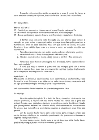 Enquanto estivermos vivos existe a esperança, e ainda é tempo de clamar a
Jesus e receber um resgate espiritual, basta confiar que Ele tudo fará a nosso favor


IV – Os Apóstolos

Marcos 3:13-14-15
13 - E subiu Jesus ao monte, e chamou para si os que Ele quis; e vieram a Ele
14 – E nomeou doze para que estivessem com Ele e os mandasse pregar;
15 – E para que tivessem o poder de curar as enfermidades e expulsar os demônios.

       O Senhor Jesus após uma noite de oração saiu para chamar doze homens à
salvação, os quais seriam responsáveis pela a propagação do Evangelho para toda a
humanidade. Entre os doze apóstolos, havia um que trairia ao Senhor, era Judas
Escariotes. Jesus sabida disso, mas pra provar o amor ao mundo permitiu que
acontecesse.
       Fazendo uma comparação com os dias atuais, podemos relacionar o seguinte:
    1. O Senhor chamou a doze, e um se perdeu – Ficaram onze;
    2. Nos dias atuais o Senhor chama a doze, e onze se perdem – Fica apenas um.

       Parece que estou fazendo um exagero, mas é verdade. Talvez você questione:
Deus teria mudado?
       É claro que não; o homem é quem tem sido letárgico para com o Reino
Celestial, e quando Deus quer faze um movimento espiritual muitos simplesmente
recusa-se porque tem vergonha das coisas santas.

Apocalipse 21:8
Mas quanto aos tímidos, e aos incrédulos, e aos abomináveis, e aos homicidas, e aos
fornicarios, e aos feiticeiros, e aos idolatras e a todos os mentirosos, a sua parte será
no lago que arde com fogo e enxofre; o que é a segunda morte.

Obs – Quando cita tímidos se refere aos que tem vergonha de Deus.

VII – Epilogo

        Atos dos Apostolo capitulo 9 – Saulo de Tarso, conhecido como terror dos
cristãos primitivos, o responsável pela morte muitos nas arenas sob a garra dos
animais ferozes e dos gladiadores, também o cúmplice na morte do diácono Estevão
por apedrejamento. Recebeu um chamado divino, tendo se convertido ao cristianismo
foi um dos que mais sofreu e se destacou pregando a salvação em Jesus Cristo aos
gentios.
        Um dia quando Saulo viajava com carta branca para persegui a matar aos
servos de Deus, foi afligido por um clarão que vinha do céu, que derrubou do cavalo e
segando-o temporariamente.
        No meio desse evento, Paulo ouviu a voz de Jesus que dizia: Saulo, Saulo,
porque me persegue; duro é recalcitrar contra os aguilhões.
 