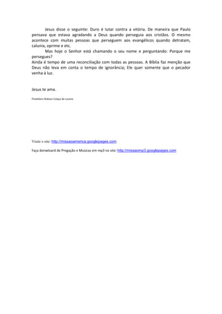 Jesus disse o seguinte: Duro é lutar contra a vitória. De maneira que Paulo
pensava que estava agradando a Deus quando perseguia aos cristãos. O mesmo
acontece com muitas pessoas que perseguem aos evangélicos quando detratam,
calunia, oprime e etc.
       Mas hoje o Senhor está chamando o seu nome e perguntando: Porque me
persegues?
Ainda é tempo de uma reconciliação com todas as pessoas. A Bíblia faz menção que
Deus não leva em conta o tempo de ignorância; Ele quer somente que o pecador
venha à luz.


Jesus te ama.

Presbítero Robson Colaço de Lucena




Visite o site: http://missaoamerica.googlepages.com

Faça donwloard de Pregação e Musicas em mp3 no site: http://missaomp3.googlepages.com
 