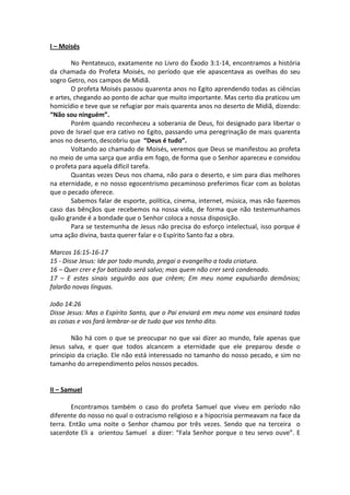 I – Moisés

        No Pentateuco, exatamente no Livro do Êxodo 3:1-14, encontramos a história
da chamada do Profeta Moisés, no período que ele apascentava as ovelhas do seu
sogro Getro, nos campos de Midiã.
        O profeta Moisés passou quarenta anos no Egito aprendendo todas as ciências
e artes, chegando ao ponto de achar que muito importante. Mas certo dia praticou um
homicídio e teve que se refugiar por mais quarenta anos no deserto de Midiã, dizendo:
“Não sou ninguém”.
        Porém quando reconheceu a soberania de Deus, foi designado para libertar o
povo de Israel que era cativo no Egito, passando uma peregrinação de mais quarenta
anos no deserto, descobriu que “Deus é tudo”.
        Voltando ao chamado de Moisés, veremos que Deus se manifestou ao profeta
no meio de uma sarça que ardia em fogo, de forma que o Senhor apareceu e convidou
o profeta para aquela difícil tarefa.
        Quantas vezes Deus nos chama, não para o deserto, e sim para dias melhores
na eternidade, e no nosso egocentrismo pecaminoso preferimos ficar com as bolotas
que o pecado oferece.
        Sabemos falar de esporte, política, cinema, internet, música, mas não fazemos
caso das bênçãos que recebemos na nossa vida, de forma que não testemunhamos
quão grande é a bondade que o Senhor coloca a nossa disposição.
        Para se testemunha de Jesus não precisa do esforço intelectual, isso porque é
uma ação divina, basta querer falar e o Espírito Santo faz a obra.

Marcos 16:15-16-17
15 - Disse Jesus: Ide por todo mundo, pregai o evangelho a toda criatura.
16 – Quer crer e for batizado será salvo; mas quem não crer será condenado.
17 – E estes sinais seguirão aos que crêem; Em meu nome expulsarão demônios;
falarão novas línguas.

João 14:26
Disse Jesus: Mas o Espírito Santo, que o Pai enviará em meu nome vos ensinará todas
as coisas e vos fará lembrar-se de tudo que vos tenho dito.

        Não há com o que se preocupar no que vai dizer ao mundo, fale apenas que
Jesus salva, e quer que todos alcancem a eternidade que ele preparou desde o
principio da criação. Ele não está interessado no tamanho do nosso pecado, e sim no
tamanho do arrependimento pelos nossos pecados.


II – Samuel

        Encontramos também o caso do profeta Samuel que viveu em período não
diferente do nosso no qual o ostracismo religioso e a hipocrisia permeavam na face da
terra. Então uma noite o Senhor chamou por três vezes. Sendo que na terceira o
sacerdote Eli a orientou Samuel a dizer: “Fala Senhor porque o teu servo ouve”. E
 