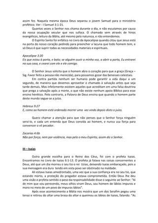 assim fez. Naquela mesma época Deus separou o jovem Samuel para o ministério
profético. Ver - I Samuel 3:1-21.
       Quantas vezes o Senhor nos chama durante o dia, e não escutamos por causa
da nossa ocupação secular que nos sufoca. O chamado vem através de hinos
evangélicos, leitura da Bíblia, até mesmo pela natureza, e não entendemos.
       O Espírito Santo foi enfático no Livro de Apocalipse quando citou que Jesus está
na porta do nosso coração pedindo para preencher a lacuna que todo homem tem, e
só Deus é que suprir todas as necessidades materiais e espirituais.

Apocalipse 3:20
Eis que estou à porta, e bato; se alguém ouvir a minha voz, a abrir a porta, Eu entrarei
na sua casa, e cearei com ele e ele comigo.

        O Senhor Jesus solicita que o homem abra o coração para que a graça (Graça –
Sig. Favor feito a pessoa não merecida), para possamos gozar das benesses celestiais.
        Em contra partida nenhum ser humano pode garantir a vida daqui a um
segundo, de maneira que devemos aproveitar o chamado à salvação antes que seja
tarde demais. Mas infelizmente existem aqueles que acreditam em uma falsa doutrina
que prega a salvação após a morte, o que não existe nenhum apoio Bíblico para esse
ensino herético. Pelo contrario, a Palavra de Deus ensina que quando o homem parte
deste mundo segue-se a juízo.

Hebreus 9:27
E, como ao homem está ordenado morrer uma vez vindo depois disto o juízo.

        Quero chamar a atenção para que não penses que o Senhor força ninguém
servi-lo, e cada um entenda que Deus convida ao homem, e nunca usa força para
convencer o vil pecador.

Zacarias 4:6b
Não por força, nem por violência, mas pelo o meu Espírito, assim diz o Senhor.


III – Isaias

       Outra grande escolha para o Reino dos Céus, foi com o profeta Isaias.
Encontramos no Livro de Isaias 6:1-13. O profeta já falava nas coisas concernentes a
Deus, até que um dia morreu o seu tio o rei Uzias, deixando Isaias embaraçado, pois a
sua mensagem era dura tendo em vista povo ser obstinado na maldade.
       Ali estava Isaias amedrontado, uma vez que a sua confiança era no seu tio, que
estando morto, a proteção do pregador estava comprometida. Então Deus lhe deu
uma visão e profeta sentido o peso da responsabilidade disse o seguinte ao Senhor: “Ai
de mim que vou perecendo, meus olhos viram Deus, sou homem de lábios impuros e
moro no meio de um povo de impuros lábios”.
       Após esse acontecimento a Bíblia nos mostra que um dos Serafim pegou uma
tenaz e retirou do altar uma brasa do altar e queimou os lábios de Isaias, falando: “As
 
