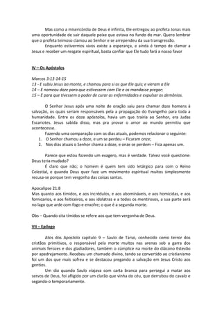 Mas como a misericórdia de Deus é infinita, Ele entregou ao profeta Jonas mais
uma oportunidade de sair daquele peixe que estava no fundo do mar. Quero lembrar
que o profeta teimoso clamou ao Senhor e se arrependeu da sua transgressão.
       Enquanto estivermos vivos existe a esperança, e ainda é tempo de clamar a
Jesus e receber um resgate espiritual, basta confiar que Ele tudo fará a nosso favor


IV – Os Apóstolos

Marcos 3:13-14-15
13 - E subiu Jesus ao monte, e chamou para si os que Ele quis; e vieram a Ele
14 – E nomeou doze para que estivessem com Ele e os mandasse pregar;
15 – E para que tivessem o poder de curar as enfermidades e expulsar os demônios.

       O Senhor Jesus após uma noite de oração saiu para chamar doze homens à
salvação, os quais seriam responsáveis pela a propagação do Evangelho para toda a
humanidade. Entre os doze apóstolos, havia um que trairia ao Senhor, era Judas
Escariotes. Jesus sabida disso, mas pra provar o amor ao mundo permitiu que
acontecesse.
       Fazendo uma comparação com os dias atuais, podemos relacionar o seguinte:
    1. O Senhor chamou a doze, e um se perdeu – Ficaram onze;
    2. Nos dias atuais o Senhor chama a doze, e onze se perdem – Fica apenas um.

       Parece que estou fazendo um exagero, mas é verdade. Talvez você questione:
Deus teria mudado?
       É claro que não; o homem é quem tem sido letárgico para com o Reino
Celestial, e quando Deus quer faze um movimento espiritual muitos simplesmente
recusa-se porque tem vergonha das coisas santas.

Apocalipse 21:8
Mas quanto aos tímidos, e aos incrédulos, e aos abomináveis, e aos homicidas, e aos
fornicarios, e aos feiticeiros, e aos idolatras e a todos os mentirosos, a sua parte será
no lago que arde com fogo e enxofre; o que é a segunda morte.

Obs – Quando cita tímidos se refere aos que tem vergonha de Deus.

VII – Epilogo

        Atos dos Apostolo capitulo 9 – Saulo de Tarso, conhecido como terror dos
cristãos primitivos, o responsável pela morte muitos nas arenas sob a garra dos
animais ferozes e dos gladiadores, também o cúmplice na morte do diácono Estevão
por apedrejamento. Recebeu um chamado divino, tendo se convertido ao cristianismo
foi um dos que mais sofreu e se destacou pregando a salvação em Jesus Cristo aos
gentios.
        Um dia quando Saulo viajava com carta branca para persegui a matar aos
servos de Deus, foi afligido por um clarão que vinha do céu, que derrubou do cavalo e
segando-o temporariamente.
 