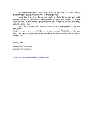 No meio desse evento, Paulo ouviu a voz de Jesus que dizia: Saulo, Saulo,
porque me persegue; duro é recalcitrar contra os aguilhões.
       Jesus disse o seguinte: Duro é lutar contra a vitória. De maneira que Paulo
pensava que estava agradando a Deus quando perseguia aos cristãos. O mesmo
acontece com muitas pessoas que perseguem aos evangélicos quando detratam,
calunia, oprime e etc.
       Mas hoje o Senhor está chamando o seu nome e perguntando: Porque me
persegues?
Ainda é tempo de uma reconciliação com todas as pessoas. A Bíblia faz menção que
Deus não leva em conta o tempo de ignorância; Ele quer somente que o pecador
venha à luz.


Jesus te ama.

Presbítero Robson Colaço de Lucena
Webmaster Alice Alves de Lucena
Webmaster Alisson Alves de Lucena




Visite o site: http://missaoamerica.googlepages.com
 