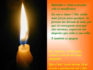 . Baixinho e  triste a terceira vela se manifestou: Eu sou o Amor ! Não  tenho mais forças para queimar. As pessoas me deixam de lado, por que só conseguem enxergar elas mesmas, esquecem até daqueles que estão à sua volta. E também se apagou . De  repente... entrou uma criança e viu as três velas apagadas. Que é isto? vocês devem  ficar acesas e queimarem até o fim. 