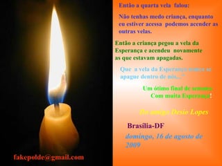 . Um ótimo final de semana Com muita Esperança ! Então a quarta vela  falou: Não tenhas medo criança, enquanto eu estiver acessa  podemos acender as outras velas. Então a criança pegou a vela da Esperança e acendeu  novamente as que estavam apagadas. Que  a vela da Esperança nunca se apague dentro de nós..." Do amigo Desio Lopes Brasília-DF [email_address] domingo, 16 de agosto de 2009 