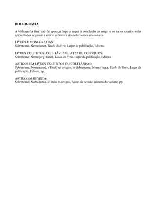 BIBLIOGRAFIA
A bibliografia final terá de aparecer logo a seguir à conclusão do artigo e os textos citados serão
apresentados seguindo a ordem alfabêtica dos sobrenomes dos autores.
LIVROS E MONOGRAFIAS
Sobrenome, Nome (ano), Título do livro, Lugar da publicação, Editora.
LIVROS COLETIVOS, COLETÂNEAS E ATAS DE COLÓQUIOS:
Sobrenome, Nome (org) (ano), Título do livro, Lugar da publicação, Editora.
ARTIGOS EM LIVROS COLETIVOS OU COLETÂNEAS:
Sobrenome, Nome (ano), «Título do artigo», in Sobrenome, Nome (org.), Título do livro, Lugar da
publicação, Editora, pp.
ARTIGO EM REVISTA:
Sobrenome, Nome (ano), «Título do artigo», Nome da revista, número do volume, pp.
 