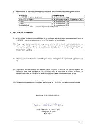 8.1. As atividades do presente certame serão realizadas em conformidade ao cronograma abaixo:
ATIVIDADE
Lançamento da Chamada Pública
Período de inscrições
1ª fase
2ª fase
Resultado final

APRAZAMENTO
08 de novembro de 2013
08 de novembro a 17 de novembro de 2013
18 de novembro de 2013
20 de novembro de 2013
22 de novembro de 2013

Quadro 3 – Cronograma do processo de seleção de tutores

9.

DAS DISPOSIÇÕES GERAIS

9.1. É de inteira e exclusiva responsabilidade do (a) candidato (a) manter seus dados atualizados junto ao
PROFOCO e a Coordenação do curso, na UFRN, para fins de convocação.
9.2. A aprovação do (a) candidato (a) no processo seletivo não implicará a obrigatoriedade da sua
admissão, cabendo à equipe de coordenação o direito de aproveitar os candidatos de acordo com as
suas necessidades, na estrita observância da ordem classificatória, na forma das listagens elaboradas
pela comissão julgadora.

9.3. O exercício das atividades de tutoria não gera vínculo empregatício do (a) candidato (a) selecionado
(a).

9.4. O presente processo seletivo terá validade de 01 (um) ano contado da data da homologação dos
resultados finais pela coordenação do Programa/Curso, e publicados no quadro de avisos da
Secretária Municipal de Educação de cada município polo –Natal. Mossoró e Currais Novos.

9.5. Os casos omissos serão resolvidos pela Coordenação do PROFOCO e/ou substitutos regimentais.

Natal (RN), 08 de novembro de 2013

Profª. Drª. Rosália de Fátima e Silva
Coordenador do Curso
Mat. 349752

CR/JP - 4/ 6

 