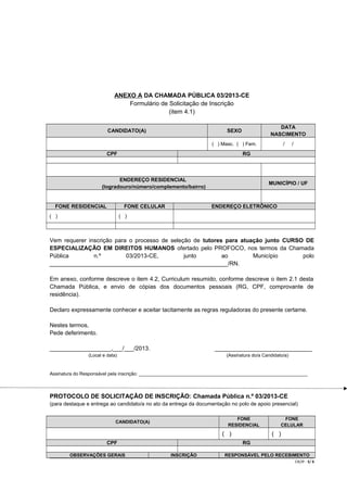 ANEXO A DA CHAMADA PÚBLICA 03/2013-CE
Formulário de Solicitação de Inscrição
(item 4.1)
CANDIDATO(A)

DATA
NASCIMENTO

SEXO

/

( ) Masc. ( ) Fem.

CPF

RG

ENDEREÇO RESIDENCIAL
(logradouro/número/complemento/bairro)

FONE RESIDENCIAL

FONE CELULAR

( )

/

MUNICÍPIO / UF

ENDEREÇO ELETRÔNICO

( )

Vem requerer inscrição para o processo de seleção de tutores para atuação junto CURSO DE
ESPECIALIZAÇÃO EM DIREITOS HUMANOS ofertado pelo PROFOCO, nos termos da Chamada
Pública
n.º
03/2013-CE,
junto
ao
Município
polo
_______________________________________________________/RN.
Em anexo, conforme descreve o item 4.2, Curriculum resumido, conforme descreve o item 2.1 desta
Chamada Pública, e envio de cópias dos documentos pessoais (RG, CPF, comprovante de
residência).
Declaro expressamente conhecer e aceitar tacitamente as regras reguladoras do presente certame.
Nestes termos,
Pede deferimento.
___________________,___/___/2013.

______________________________

(Local e data)

(Assinatura do/a Candidato/a)

Assinatura do Responsável pela inscrição: _________________________________________________________________

PROTOCOLO DE SOLICITAÇÃO DE INSCRIÇÃO: Chamada Pública n.º 03/2013-CE
(para destaque e entrega ao candidato/a no ato da entrega da documentação no polo de apoio presencial)
FONE
RESIDENCIAL

CANDIDATO(A)

( )
CPF
OBSERVAÇÕES GERAIS

FONE
CELULAR

( )
RG

INSCRIÇÃO

RESPONSÁVEL PELO RECEBIMENTO
CR/JP - 5/ 6

 