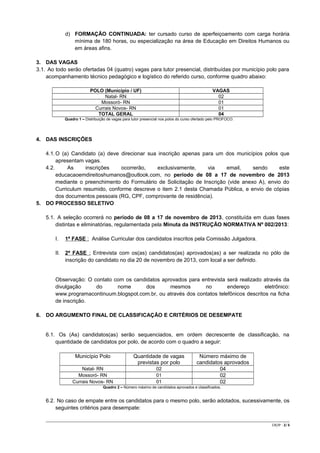 d) FORMAÇÃO CONTINUADA: ter cursado curso de aperfeiçoamento com carga horária
mínima de 180 horas, ou especialização na área de Educação em Direitos Humanos ou
em áreas afins.
3. DAS VAGAS
3.1. Ao todo serão ofertadas 04 (quatro) vagas para tutor presencial, distribuídas por município polo para
acompanhamento técnico pedagógico e logístico do referido curso, conforme quadro abaixo:
POLO (Município / UF)
Natal- RN
Mossoró- RN
Currais Novos- RN
TOTAL GERAL

VAGAS
02
01
01
04

Quadro 1 – Distribuição de vagas para tutor presencial nos polos do curso ofertado pelo PROFOCO.

4. DAS INSCRIÇÕES
4.1. O (a) Candidato (a) deve direcionar sua inscrição apenas para um dos municípios polos que
apresentam vagas.
4.2.
As
inscrições
ocorrerão,
exclusivamente,
via
email,
sendo
este
educacaoemdireitoshumanos@outlook.com, no período de 08 a 17 de novembro de 2013
mediante o preenchimento do Formulário de Solicitação de Inscrição (vide anexo A), envio do
Curriculum resumido, conforme descreve o item 2.1 desta Chamada Pública, e envio de cópias
dos documentos pessoais (RG, CPF, comprovante de residência).
5. DO PROCESSO SELETIVO
5.1. A seleção ocorrerá no período de 08 a 17 de novembro de 2013, constituída em duas fases
distintas e eliminatórias, regulamentada pela Minuta da INSTRUÇÃO NORMATIVA Nº 002/2013:
I.

1ª FASE : Análise Curricular dos candidatos inscritos pela Comissão Julgadora.

II. 2ª FASE : Entrevista com os(as) candidatos(as) aprovados(as) a ser realizada no pólo de
inscrição do candidato no dia 20 de novembro de 2013, com local a ser definido.

Observação: O contato com os candidatos aprovados para entrevista será realizado através da
divulgação
do
nome
dos
mesmos
no
endereço
eletrônico:
www.programacontinuum.blogspot.com.br, ou através dos contatos telefônicos descritos na ficha
de inscrição.
6. DO ARGUMENTO FINAL DE CLASSIFICAÇÃO E CRITÉRIOS DE DESEMPATE

6.1. Os (As) candidatos(as) serão sequenciados, em ordem decrescente de classificação, na
quantidade de candidatos por polo, de acordo com o quadro a seguir:
Município Polo

Quantidade de vagas
previstas por polo

Natal- RN
Mossoró- RN
Currais Novos- RN

02
01
01

Número máximo de
candidatos aprovados
04
02
02

Quadro 2 – Número máximo de candidatos aprovados e classificados,

6.2. No caso de empate entre os candidatos para o mesmo polo, serão adotados, sucessivamente, os
seguintes critérios para desempate:
CR/JP - 2/ 6

 