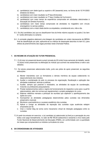 a) candidato(a) com idade igual ou superior a 60 (sessenta) anos, na forma da lei 10.741/2003
(Estatuto do Idoso);
b) candidato(a) com maior resultado na 2ª fase (Entrevista);
c) candidato(a) com maior resultado na 1ª fase ( Análise de Curriculum);
d) candidato(a) com maior tempo de experiência comprovada em atividades relacionadas à
Educação em Direitos Humanos;
e) candidato(a) com maior tempo comprovado de atividades no magistério com vínculo
empregatício no serviço público;
f) candidato(a) com a maior idade dentre os empatados, considerando ano, mês e dia.
6.3. Os (As) candidatos (as) que se classificarem fora do limite máximo exposto no quadro 2 do item
6.1 serão eliminados no certame.
6.4. A comissão julgadora elaborará uma listagem de candidatos em ordem decrescente de MÉDIA
final de classificação por polo, aplicando-se os critérios de desempate descritos no item 6.3, para
efeitos de preenchimento das vagas previstas nesta Chamada Pública.

7. DO REGIME DE ATUAÇÃO DO TUTOR PRESENCIAL
7.1. O (A) tutor (a) presencial deverá cumprir jornada de 20 (vinte) horas semanais de trabalho, sendo
12 (doze) horas presenciais na efetivação do módulo que ocorrerá nas sextas-feiras a noite e aos
sábados.
7.2. Os tutores presenciais selecionados terão, junto aos polos de apoio presencial, as seguintes
atribuições:
a) Manter intercâmbio com os formadores e demais membros da equipe colaborando no
desenvolvimento dos módulos;
b) Auxiliar a coordenação do polo no processo de organização, fiscalização e aplicação das
atividades avaliativas, teóricas e práticas;
c) Auxiliar, sempre que possível e necessário, as atividades da equipe de coordenação,
incluindo os professores pesquisadores;
d) Prestar esclarecimentos sobre o regime de funcionamento do respectivo curso para o qual foi
selecionado(a), além de normas que regulamentam o projeto pedagógico do curso;
e) Elaborar relatórios mensais e participar de reuniões que objetivem o aperfeiçoamento das
ações do curso.
f) Acompanhar as atividades pedagógicas desenvolvidas pelos cursistas nas dimensões
presencial e vivencial.
g) Monitorar a permanência e o sucesso acadêmico dos cursistas.
h) Aplicar e corrigir as atividades de reposição dos cursistas cujas ausências estejam
amparadas por lei.
i) Criar e manter blog da turma como mecanismo virtual de interação pedagógica entre os
cursistas.
7.3. A partir da entrada em exercício, o (a) candidato (a) selecionado (a) fará jus a percepção de uma
bolsa a ser paga mensalmente, no valor de R$ 765,00 (setecentos e sessenta e cinco reais) pelo
Fundo Nacional de Desenvolvimento da Educação (FNDE), em conformidade com a quantidade
de meses que compreenderá os módulos curriculares do curso.

8. DO CRONOGRAMA DE ATIVIDADES
CR/JP - 3/ 6

 