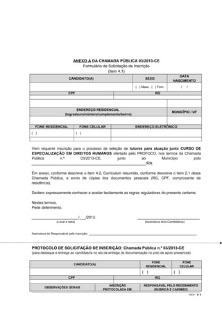 ANEXO A DA CHAMADA PÚBLICA 03/2013-CE
Formulário de Solicitação de Inscrição
(item 4.1)
CANDIDATO(A)

DATA
NASCIMENTO

SEXO

/

( ) Masc. ( ) Fem.

CPF

RG

ENDEREÇO RESIDENCIAL
(logradouro/número/complemento/bairro)

FONE RESIDENCIAL

FONE CELULAR

( )

/

MUNICÍPIO / UF

ENDEREÇO ELETRÔNICO

( )

Vem requerer inscrição para o processo de seleção de tutores para atuação junto CURSO DE
ESPECIALIZAÇÃO EM DIREITOS HUMANOS ofertado pelo PROFOCO, nos termos da Chamada
Pública
n.º
03/2013-CE,
junto
ao
Município
polo
_______________________________________________________/RN.
Em anexo, conforme descreve o item 4.2, Curriculum resumido, conforme descreve o item 2.1 desta
Chamada Pública, e envio de cópias dos documentos pessoais (RG, CPF, comprovante de
residência).
Declaro expressamente conhecer e aceitar tacitamente as regras reguladoras do presente certame.
Nestes termos,
Pede deferimento.
___________________,___/___/2013.

______________________________

(Local e data)

(Assinatura do/a Candidato/a)

Assinatura do Responsável pela inscrição: _________________________________________________________________

PROTOCOLO DE SOLICITAÇÃO DE INSCRIÇÃO: Chamada Pública n.º 03/2013-CE
(para destaque e entrega ao candidato/a no ato da entrega da documentação no polo de apoio presencial)
FONE
RESIDENCIAL

CANDIDATO(A)

( )
CPF
OBSERVAÇÕES GERAIS

FONE
CELULAR

( )
RG

INSCRIÇÃO
PROTOCOLADA EM:

RESPONSÁVEL PELO RECEBIMENTO
(RUBRICA E CARIMBO)
CR/JP - 5/ 6

 