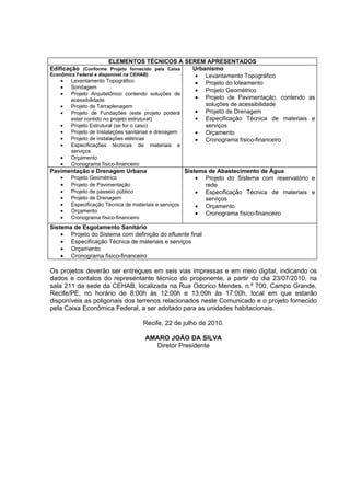 ELEMENTOS TÉCNICOS A SEREM APRESENTADOS
Edificação (Conforme Projeto fornecido pela Caixa    Urbanismo
Econômica Federal e disponível na CEHAB)              • Levantamento Topográfico
    •   Levantamento Topográfico                      • Projeto do loteamento
    •   Sondagem
                                                      • Projeto Geométrico
    •   Projeto Arquitetônico contendo soluções de
        acessibilidade                                • Projeto de Pavimentação, contendo as
    •   Projeto de Terraplenagem                         soluções de acessibilidade
    •   Projeto de Fundações (este projeto poderá     • Projeto de Drenagem
        estar contido no projeto estrutural)          • Especificação Técnica de materiais e
    •   Projeto Estrutural (se for o caso)               serviços
    •   Projeto de Instalações sanitárias e drenagem  • Orçamento
    •   Projeto de instalações elétricas              • Cronograma físico-financeiro
   •   Especificações técnicas de      materiais   e
       serviços
   •   Orçamento
   •   Cronograma físico-financeiro
Pavimentação e Drenagem Urbana                         Sistema de Abastecimento de Água
   •   Projeto Geométrico                                  • Projeto do Sistema com reservatório e
   •   Projeto de Pavimentação                                rede
   •   Projeto de passeio público                          • Especificação Técnica de materiais e
   •   Projeto de Drenagem                                    serviços
   •   Especificação Técnica de materiais e serviços       • Orçamento
   •   Orçamento                                           • Cronograma físico-financeiro
   •   Cronograma físico-financeiro
Sistema de Esgotamento Sanitário
    • Projeto do Sistema com definição do efluente final
    • Especificação Técnica de materiais e serviços
    • Orçamento
    • Cronograma físico-financeiro

Os projetos deverão ser entregues em seis vias impressas e em meio digital, indicando os
dados e contatos do representante técnico do proponente, a partir do dia 23/07/2010, na
sala 211 da sede da CEHAB, localizada na Rua Odorico Mendes, n.º 700, Campo Grande,
Recife/PE, no horário de 8:00h às 12:00h e 13:00h às 17:00h, local em que estarão
disponíveis as poligonais dos terrenos relacionados neste Comunicado e o projeto fornecido
pela Caixa Econômica Federal, a ser adotado para as unidades habitacionais.

                                    Recife, 22 de julho de 2010.

                                      AMARO JOÃO DA SILVA
                                        Diretor Presidente
 