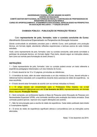 UNIVERSIDADE FEDERAL DO RIO GRANDE DO NORTE
CENTRO DE EDUCAÇÃO
COMITÊ GESTOR INSTITUCIONAL DE FORMAÇÃO INICIAL E CONTINUADA DE PROFISSIONAIS DO
MAGISTÉRIO DA EDUCAÇÃO BÁSICA
CURSO DE APERFEIÇOAMENTO: ATENDIMENTO EDUCACIONAL ESPECIALIZADO NA PERSPECTIVA
DA EDUCAÇÃO INCLUSIVA – 1ª EDIÇÃO 2013/2014
CHAMADA PÚBLICA – PUBLICAÇÃO DE PRODUÇÃO TÉCNICA
Caro representante de polo, formador, tutor e cursista concluinte do Curso:
Atendimento Educacional Especializado na Perspectiva da Educação Inclusiva:
Dando continuidade às atividades previstas para o referido Curso, será publicado uma produção
técnica, em formato digital, abordando reflexões experienciais e teóricas acerca de cada módulo
estudado.
Você, como representante de polo, formador, tutor ou cursista concluinte, está sendo convidado a
participar da produção técnica, em formato digital. Para tanto, deverá seguir as instruções abaixo,
bem como as normas para formatação do texto (Anexo I).
INSTRUÇÕES:
1 – Cada representante de polo, formador, tutor ou cursista poderá enviar um texto referente a
experiência pedagógica relacionada a um dos módulos do Curso;
2 – O texto deverá ter de 10 a 12 páginas, já incluídas as referências;
3 – A temática do texto, além de estar relacionada a um dos módulos do Curso, deverá articular o
referencial teórico estudado com a experiência docente do(s) autor(es) do relato de experiência, na
área escolhida;
4 – O texto deverá estar formatado de acordo com as normas indicadas no Anexo;
5 – O artigo deverá ser encaminhado para a Professora Érika Soares, via e-mail
(cursoaeeinclusao2013@hotmail.com) até 13 de fevereiro de 2015, impreterivelmente, em formato
Word. Assunto: Produção Técnica;
6 – Será composta, por professores ligados à Base de Pesquisa sobre Educação de Pessoas com
Necessidades Especiais/ UFRN, uma comissão científica para avaliação dos textos enviados. Essa
comissão poderá aprovar, reprovar e/ou sugerir alterações aos autores;
7 – Não há remuneração para a escrita do relato de experiência. Cada relato publicado dará direito
a 3 exemplares digitais;
8 – O envio do relato de experiência significará ciência e concordância com as instruções acima
elencadas.
Natal, 13 de dezembro de 2014.
 