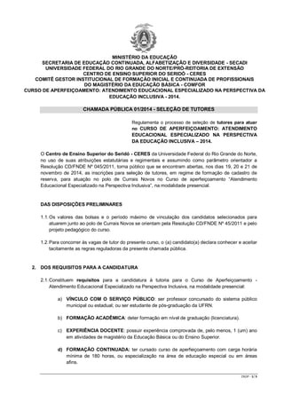 CR/JP - 1/ 5 
MINISTÉRIO DA EDUCAÇÃO 
SECRETARIA DE EDUCAÇÃO CONTINUADA, ALFABETIZAÇÃO E DIVERSIDADE - SECADI 
UNIVERSIDADE FEDERAL DO RIO GRANDE DO NORTE/PRÓ-REITORIA DE EXTENSÃO CENTRO DE ENSINO SUPERIOR DO SERIDÓ - CERES 
COMITÊ GESTOR INSTITUCIONAL DE FORMAÇÃO INICIAL E CONTINUADA DE PROFISSIONAIS 
DO MAGISTÉRIO DA EDUCAÇÃO BÁSICA - COMFOR 
CURSO DE APERFEIÇOAMENTO: ATENDIMENTO EDUCACIONAL ESPECIALIZADO NA PERSPECTIVA DA EDUCAÇÃO INCLUSIVA - 2014. 
CHAMADA PÚBLICA 01/2014 - SELEÇÃO DE TUTORES 
Regulamenta o processo de seleção de tutores para atuar no CURSO DE APERFEIÇOAMENTO: ATENDIMENTO EDUCACIONAL ESPECIALIZADO NA PERSPECTIVA DA EDUCAÇÃO INCLUSIVA – 2014. 
O Centro de Ensino Superior do Seridó - CERES da Universidade Federal do Rio Grande do Norte, no uso de suas atribuições estatutárias e regimentais e assumindo como parâmetro orientador a Resolução CD/FNDE Nº 045/2011, torna público que se encontram abertas, nos dias 19, 20 e 21 de novembro de 2014, as inscrições para seleção de tutores, em regime de formação de cadastro de reserva, para atuação no polo de Currais Novos no Curso de aperfeiçoamento “Atendimento Educacional Especializado na Perspectiva Inclusiva”, na modalidade presencial. 
DAS DISPOSIÇÕES PRELIMINARES 
1.1. Os valores das bolsas e o período máximo de vinculação dos candidatos selecionados para atuarem junto ao polo de Currais Novos se orientam pela Resolução CD/FNDE Nº 45/2011 e pelo projeto pedagógico do curso. 
1.2. Para concorrer às vagas de tutor do presente curso, o (a) candidato(a) declara conhecer e aceitar tacitamente as regras reguladoras da presente chamada pública. 
2. DOS REQUISITOS PARA A CANDIDATURA 
2.1. Constituem requisitos para a candidatura à tutoria para o Curso de Aperfeiçoamento - Atendimento Educacional Especializado na Perspectiva Inclusiva, na modalidade presencial: 
a) VÍNCULO COM O SERVIÇO PÚBLICO: ser professor concursado do sistema público municipal ou estadual; ou ser estudante de pós-graduação da UFRN. 
b) FORMAÇÃO ACADÊMICA: deter formação em nível de graduação (licenciatura). 
c) EXPERIÊNCIA DOCENTE: possuir experiência comprovada de, pelo menos, 1 (um) ano em atividades de magistério da Educação Básica ou do Ensino Superior. 
d) FORMAÇÃO CONTINUADA: ter cursado curso de aperfeiçoamento com carga horária mínima de 180 horas, ou especialização na área de educação especial ou em áreas afins. 
 