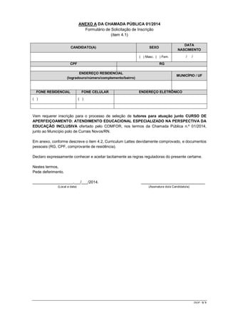 CR/JP - 5/ 5 
ANEXO A DA CHAMADA PÚBLICA 01/2014 
Formulário de Solicitação de Inscrição 
(item 4.1) 
CANDIDATO(A) SEXO DATA NASCIMENTO 
( ) Masc. ( ) Fem. 
/ / CPF RG 
ENDEREÇO RESIDENCIAL (logradouro/número/complemento/bairro) MUNICÍPIO / UF 
FONE RESIDENCIAL FONE CELULAR ENDEREÇO ELETRÔNICO 
( ) 
( ) 
Vem requerer inscrição para o processo de seleção de tutores para atuação junto CURSO DE APERFEIÇOAMENTO: ATENDIMENTO EDUCACIONAL ESPECIALIZADO NA PERSPECTIVA DA EDUCAÇÃO INCLUSIVA ofertado pelo COMFOR, nos termos da Chamada Pública n.º 01/2014, junto ao Município polo de Currais Novos/RN. 
Em anexo, conforme descreve o item 4.2, Curriculum Lattes devidamente comprovado, e documentos pessoais (RG, CPF, comprovante de residência). 
Declaro expressamente conhecer e aceitar tacitamente as regras reguladoras do presente certame. 
Nestes termos, 
Pede deferimento. 
___________________,___/___/2014. ______________________________ 
(Local e data) (Assinatura do/a Candidato/a) 
