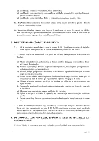 c) candidato(a) com maior resultado na 2ª fase (Entrevista);
d) candidato(a) com maior tempo comprovado de atividades no magistério com vínculo empregatício no serviço público;
e) candidato(a) com a maior idade dentre os empatados, considerando ano, mês e dia.
6.5. Os(As) candidatos(as) que se classificarem fora do limite máximo exposto no quadro 1 do item
6.2 serão eliminados no certame.
6.6. A comissão julgadora elaborará uma listagem de candidatos em ordem decrescente de MÉDIA
final de classificação, aplicando-se os critérios de desempate descritos no item 6.4, para efeitos de
preenchimento das vagas previstas nesta Chamada Pública.

7. DO REGIME DE ATUAÇÃO DO TUTOR PRESENCIAL
7.1.

O(A) tutor(a) presencial deverá cumprir jornada de 20 (vinte) horas semanais de trabalho,
sendo 8 (oito) horas presenciais na efetivação do módulo que ocorrerá aos sábados.

7.2. Os tutores presenciais selecionados terão, junto aos polos de apoio presencial, as seguintes atribuições:
a) Manter intercâmbio com os formadores e demais membros da equipe colaborando no desenvolvimento dos módulos;
b) Auxiliar a coordenação do curso no processo de organização, fiscalização e aplicação das atividades avaliativas, teóricas e práticas;
c) Auxiliar, sempre que possível e necessário, as atividades da equipe de coordenação, incluindo
os professores pesquisadores;
d) Prestar esclarecimentos sobre o regime de funcionamento do respectivo curso para o qual foi
selecionado(a), além de normas que regulamentam o projeto pedagógico do curso;
e) Elaborar relatórios mensais e participar de reuniões que objetivem o aperfeiçoamento das
ações do curso.
f) Acompanhar as atividades pedagógicas desenvolvidas pelos cursistas nas dimensões presencial e vivencial.
g) Monitorar a permanência e o sucesso acadêmico dos cursistas.
h) Aplicar e corrigir as atividades de reposição dos cursistas cujas ausências estejam amparadas
por lei.
i) Criar e manter blog da turma como mecanismo virtual de interação pedagógica entre os cursistas.
7.3. A partir da entrada em exercício, o(a) candidato(a) selecionado(a) fará jus a percepção de uma
bolsa a ser paga mensalmente, no valor de R$ 765,00 (setecentos e sessenta e cinco reais) pelo
Fundo Nacional de Desenvolvimento da Educação (FNDE), em conformidade com a quantidade
de meses que compreenderá os módulos curriculares do curso.
8. DO CRONOGRAMA DE ATIVIDADES, HORÁRIOS E LOCAIS DE REALIZAÇÃO DAS
FASES DA SELEÇÃO
8.1. As atividades do presente certame serão realizadas em conformidade ao cronograma abaixo:

CR/JP - 3/ 7

 