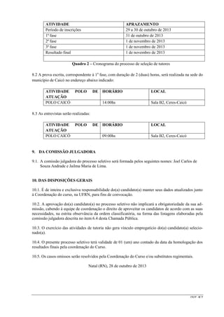 ATIVIDADE
Período de inscrições
1ª fase
2ª fase
3ª fase
Resultado final

APRAZAMENTO
29 a 30 de outubro de 2013
31 de outubro de 2013
1 de novembro de 2013
1 de novembro de 2013
1 de novembro de 2013

Quadro 2 – Cronograma do processo de seleção de tutores
8.2 A prova escrita, correspondente à 1a fase, com duração de 2 (duas) horas, será realizada na sede do
município de Caicó no endereço abaixo indicado:
ATIVIDADE
ATUAÇÃO
POLO CAICÓ

POLO

DE HORÁRIO
14:00hs

LOCAL
Sala B2, Ceres-Caicó

8.3 As entrevistas serão realizadas:
ATIVIDADE
ATUAÇÃO
POLO CAICÓ

POLO

DE HORÁRIO
09:00hs

LOCAL
Sala B2, Ceres-Caicó

9. DA COMISSÃO JULGADORA
9.1. A comissão julgadora do processo seletivo será formada pelos seguintes nomes: Joel Carlos de
Souza Andrade e Jailma Maria de Lima.

10. DAS DISPOSIÇÕES GERAIS
10.1. É de inteira e exclusiva responsabilidade do(a) candidato(a) manter seus dados atualizados junto
à Coordenação do curso, na UFRN, para fins de convocação.
10.2. A aprovação do(a) candidato(a) no processo seletivo não implicará a obrigatoriedade da sua admissão, cabendo à equipe de coordenação o direito de aproveitar os candidatos de acordo com as suas
necessidades, na estrita observância da ordem classificatória, na forma das listagens elaboradas pela
comissão julgadora descrita no item 6.4 desta Chamada Pública.
10.3. O exercício das atividades de tutoria não gera vínculo empregatício do(a) candidato(a) selecionado(a).
10.4. O presente processo seletivo terá validade de 01 (um) ano contado da data da homologação dos
resultados finais pela coordenação do Curso.
10.5. Os casos omissos serão resolvidos pela Coordenação do Curso e/ou substitutos regimentais.
Natal (RN), 28 de outubro de 2013

CR/JP - 4/ 7

 