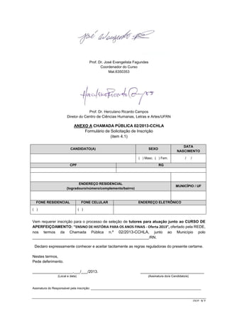 Prof. Dr. José Evangelista Fagundes
Coordenador do Curso
Mat.6350353

Prof. Dr. Herculano Ricardo Campos
Diretor do Centro de Ciências Humanas, Letras e Artes/UFRN

ANEXO A CHAMADA PÚBLICA 02/2013-CCHLA
Formulário de Solicitação de Inscrição
(item 4.1)
CANDIDATO(A)

DATA
NASCIMENTO

SEXO

/

( ) Masc. ( ) Fem.

CPF

RG

ENDEREÇO RESIDENCIAL
(logradouro/número/complemento/bairro)

FONE RESIDENCIAL
( )

/

FONE CELULAR

MUNICÍPIO / UF

ENDEREÇO ELETRÔNICO

( )

Vem requerer inscrição para o processo de seleção de tutores para atuação junto ao CURSO DE
APERFEIÇOAMENTO: “ENSINO DE HISTÓRIA PARA OS ANOS FINAIS - Oferta 2013”, ofertado pela REDE,
nos termos da Chamada Pública n.º 02/2013-CCHLA, junto ao Município polo
_______________________________________________________/RN.
Declaro expressamente conhecer e aceitar tacitamente as regras reguladoras do presente certame.
Nestes termos,
Pede deferimento.
___________________,___/___/2013.
(Local e data)

______________________________
(Assinatura do/a Candidato/a)

Assinatura do Responsável pela inscrição: _________________________________________________________________

CR/JP - 5/ 7

 