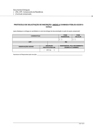 Documentos Entregues:
( ) RG, CPF, Comprovante de Residência
( ) Currículo comprovado

PROTOCOLO DE SOLICITAÇÃO DE INSCRIÇÃO: ANEXO A CHAMADA PÚBLICA 02/2013CCHLA
(para destaque e entrega ao candidato/a no ato da entrega da documentação no polo de apoio presencial)
FONE
RESIDENCIAL

CANDIDATO(A)

( )
CPF
OBSERVAÇÕES GERAIS

FONE
CELULAR

( )
RG

INSCRIÇÃO
PROTOCOLADA EM:
/

/2013 às

RESPONSÁVEL PELO RECEBIMENTO
(RUBRICA E CARIMBO)

h

Assinatura do Responsável pela inscrição: _________________________________________________________________

CR/JP - 6/ 7

 