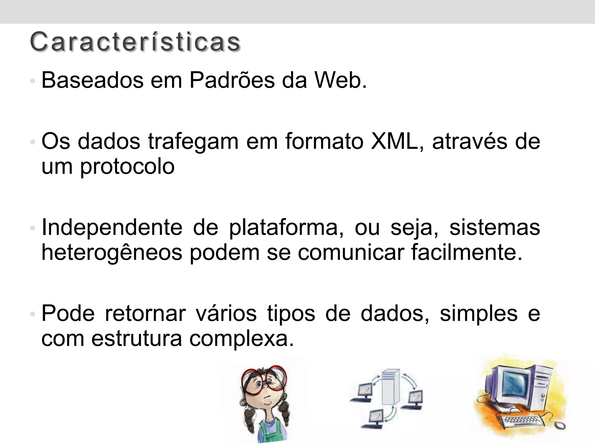 Características
• Baseados em Padrões da Web.


• Os dados trafegam em formato XML, através de
 um protocolo

• Independente de plataforma, ou seja, sistemas
 heterogêneos podem se comunicar facilmente.

• Pode retornar vários tipos de dados, simples e
 com estrutura complexa.
 