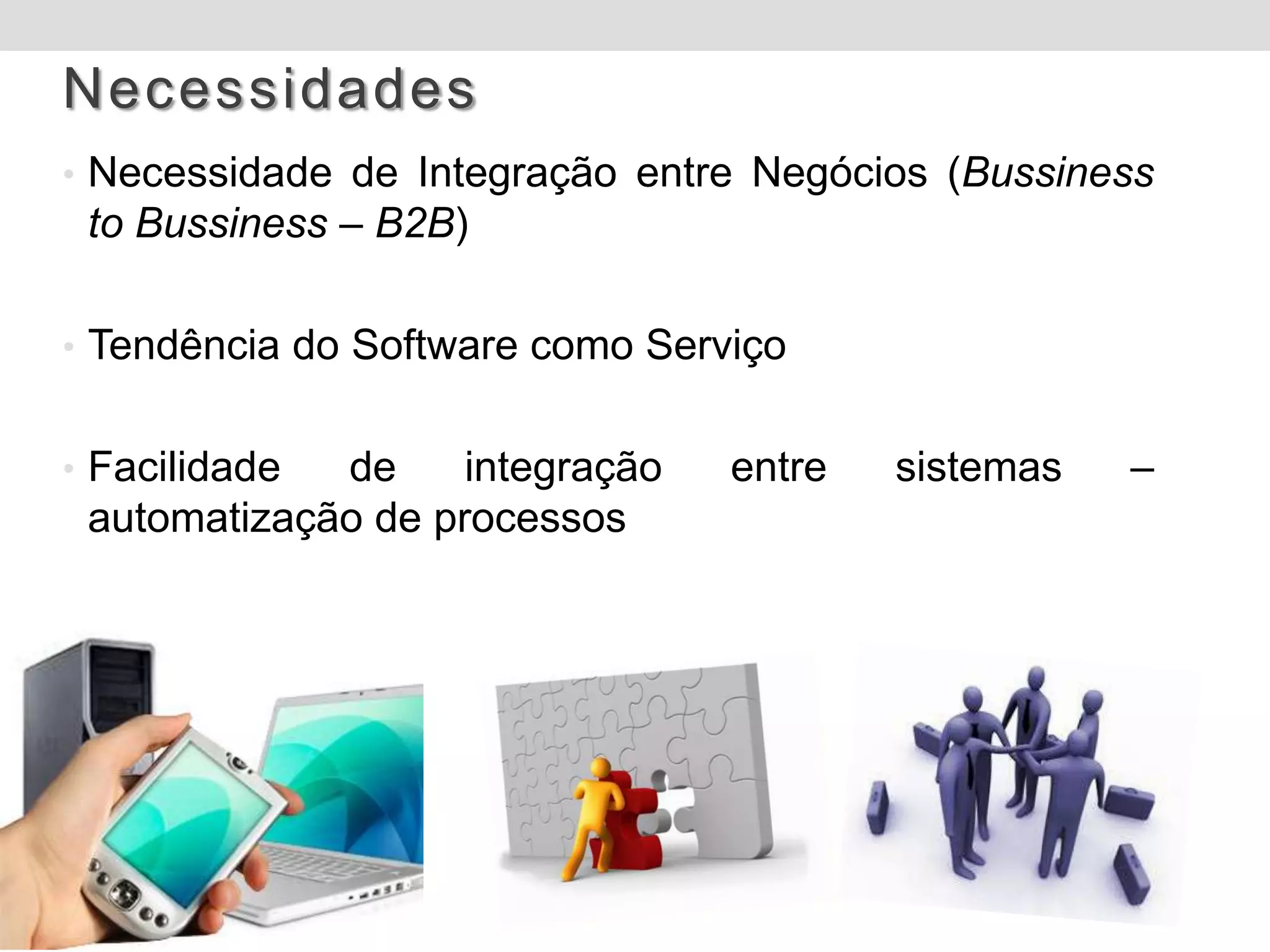 Necessidades
• Necessidade de Integração entre Negócios (Bussiness
 to Bussiness – B2B)

• Tendência do Software como Serviço


• Facilidade de     integração   entre   sistemas   –
 automatização de processos
 