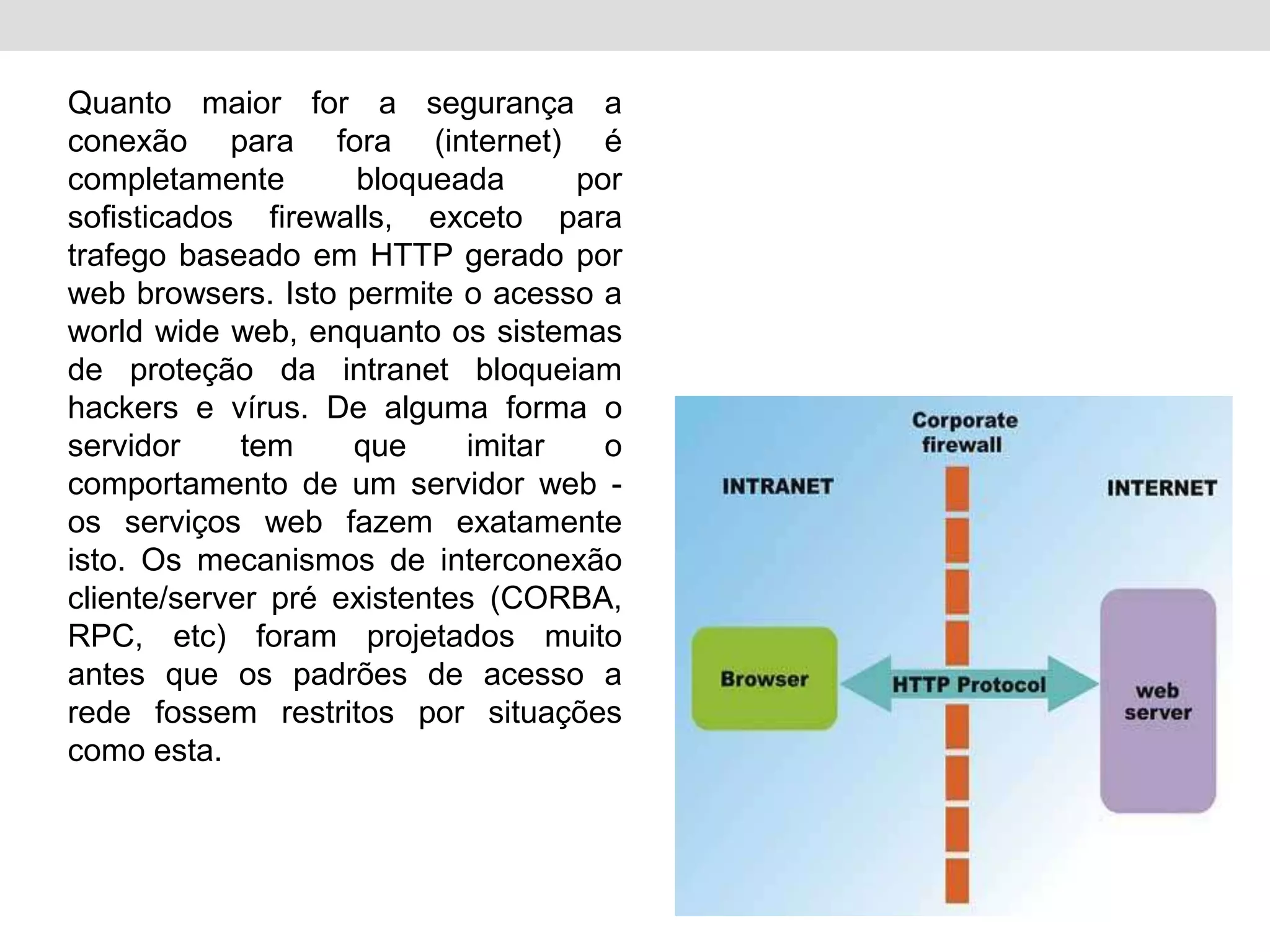 Quanto maior for a segurança a
conexão para fora (internet) é
completamente       bloqueada      por
sofisticados firewalls, exceto para
trafego baseado em HTTP gerado por
web browsers. Isto permite o acesso a
world wide web, enquanto os sistemas
de proteção da intranet bloqueiam
hackers e vírus. De alguma forma o
servidor     tem    que     imitar   o
comportamento de um servidor web -
os serviços web fazem exatamente
isto. Os mecanismos de interconexão
cliente/server pré existentes (CORBA,
RPC, etc) foram projetados muito
antes que os padrões de acesso a
rede fossem restritos por situações
como esta.
 