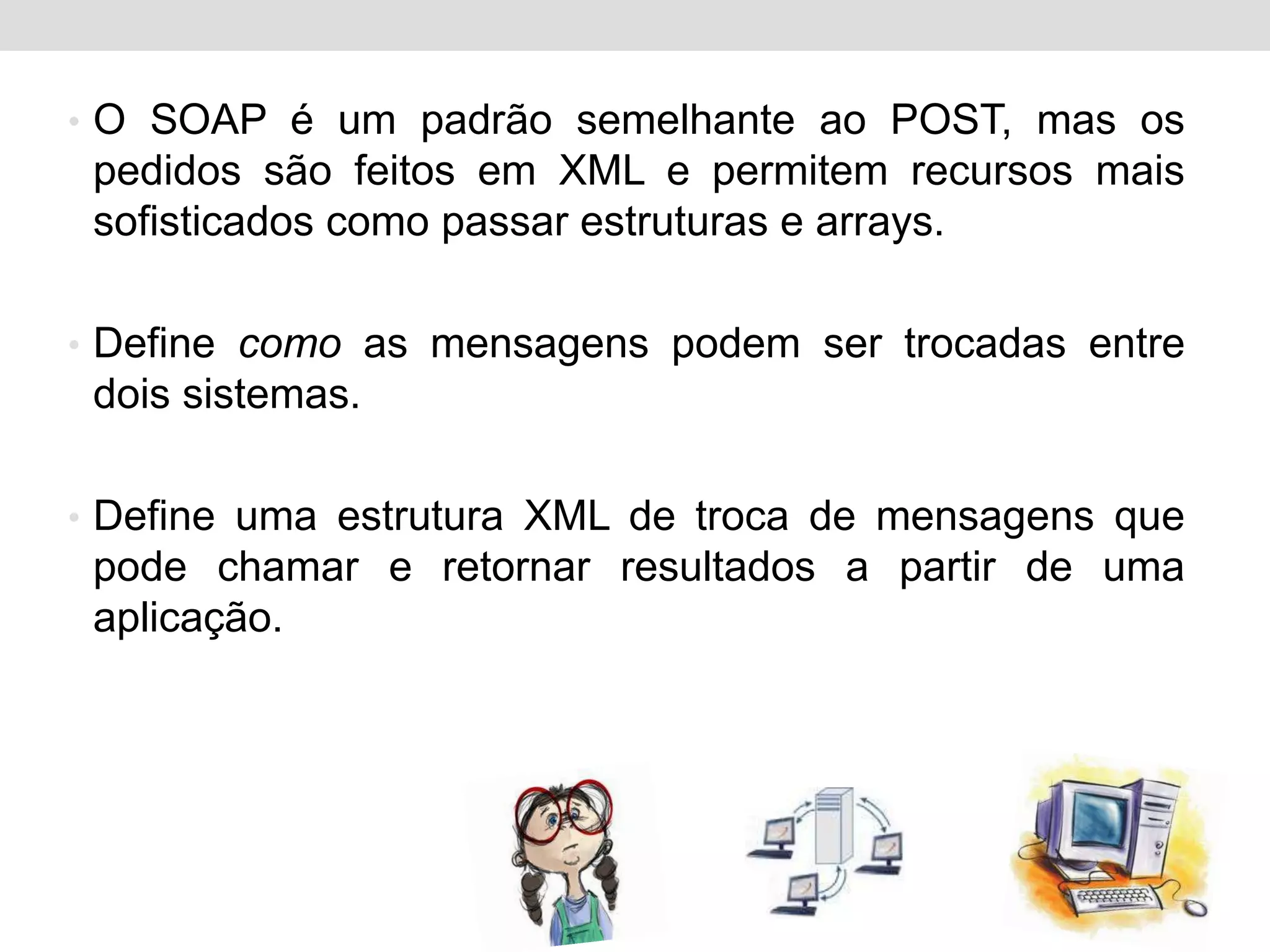 • O SOAP é um padrão semelhante ao POST, mas os
 pedidos são feitos em XML e permitem recursos mais
 sofisticados como passar estruturas e arrays.

• Define como as mensagens podem ser trocadas entre
 dois sistemas.

• Define uma estrutura XML de troca de mensagens que
 pode chamar e retornar resultados a partir de uma
 aplicação.
 
