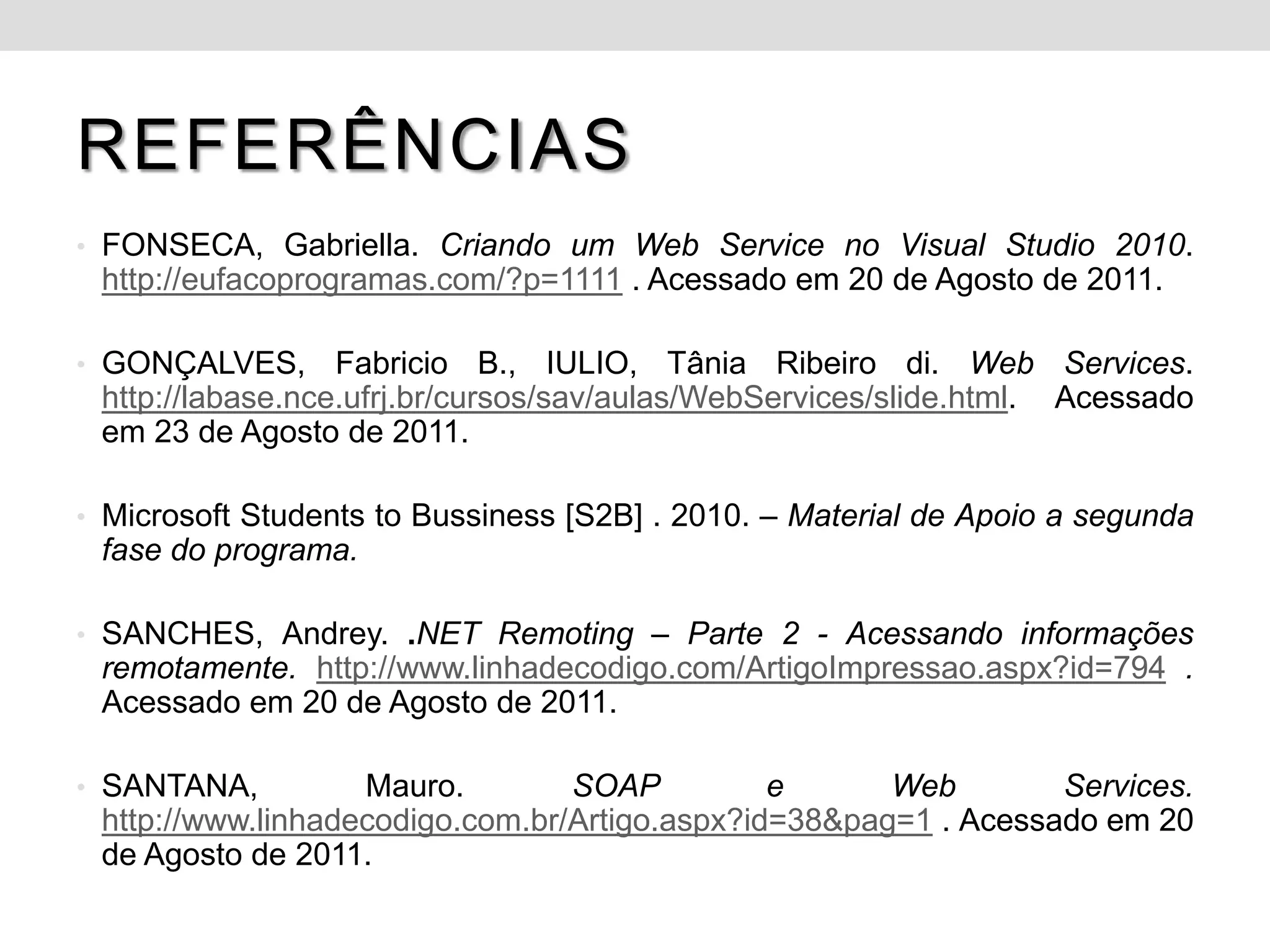 REFERÊNCIAS
• FONSECA, Gabriella. Criando um Web Service no Visual Studio 2010.
 http://eufacoprogramas.com/?p=1111 . Acessado em 20 de Agosto de 2011.

• GONÇALVES,      Fabricio B., IULIO, Tânia Ribeiro di. Web Services.
 http://labase.nce.ufrj.br/cursos/sav/aulas/WebServices/slide.html. Acessado
 em 23 de Agosto de 2011.

• Microsoft Students to Bussiness [S2B] . 2010. – Material de Apoio a segunda
 fase do programa.

• SANCHES, Andrey. .NET Remoting – Parte 2 - Acessando informações
 remotamente. http://www.linhadecodigo.com/ArtigoImpressao.aspx?id=794 .
 Acessado em 20 de Agosto de 2011.

• SANTANA,         Mauro.        SOAP          e      Web        Services.
 http://www.linhadecodigo.com.br/Artigo.aspx?id=38&pag=1 . Acessado em 20
 de Agosto de 2011.
 