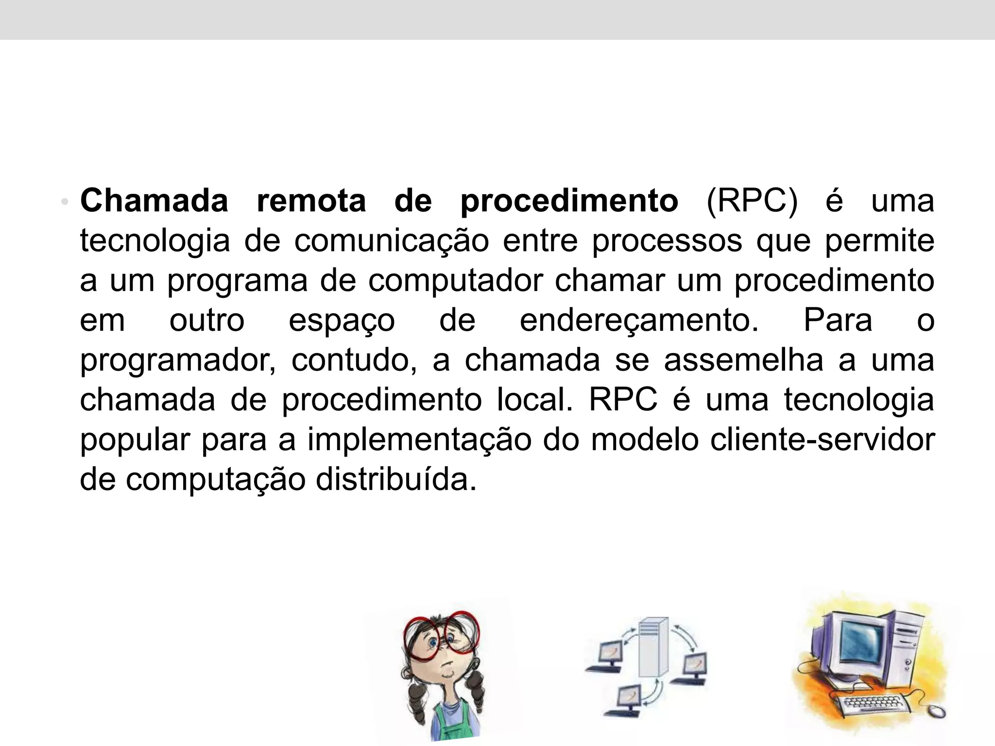 • Chamada remota de procedimento (RPC) é uma
 tecnologia de comunicação entre processos que permite
 a um programa de computador chamar um procedimento
 em outro espaço de endereçamento. Para o
 programador, contudo, a chamada se assemelha a uma
 chamada de procedimento local. RPC é uma tecnologia
 popular para a implementação do modelo cliente-servidor
 de computação distribuída.
 