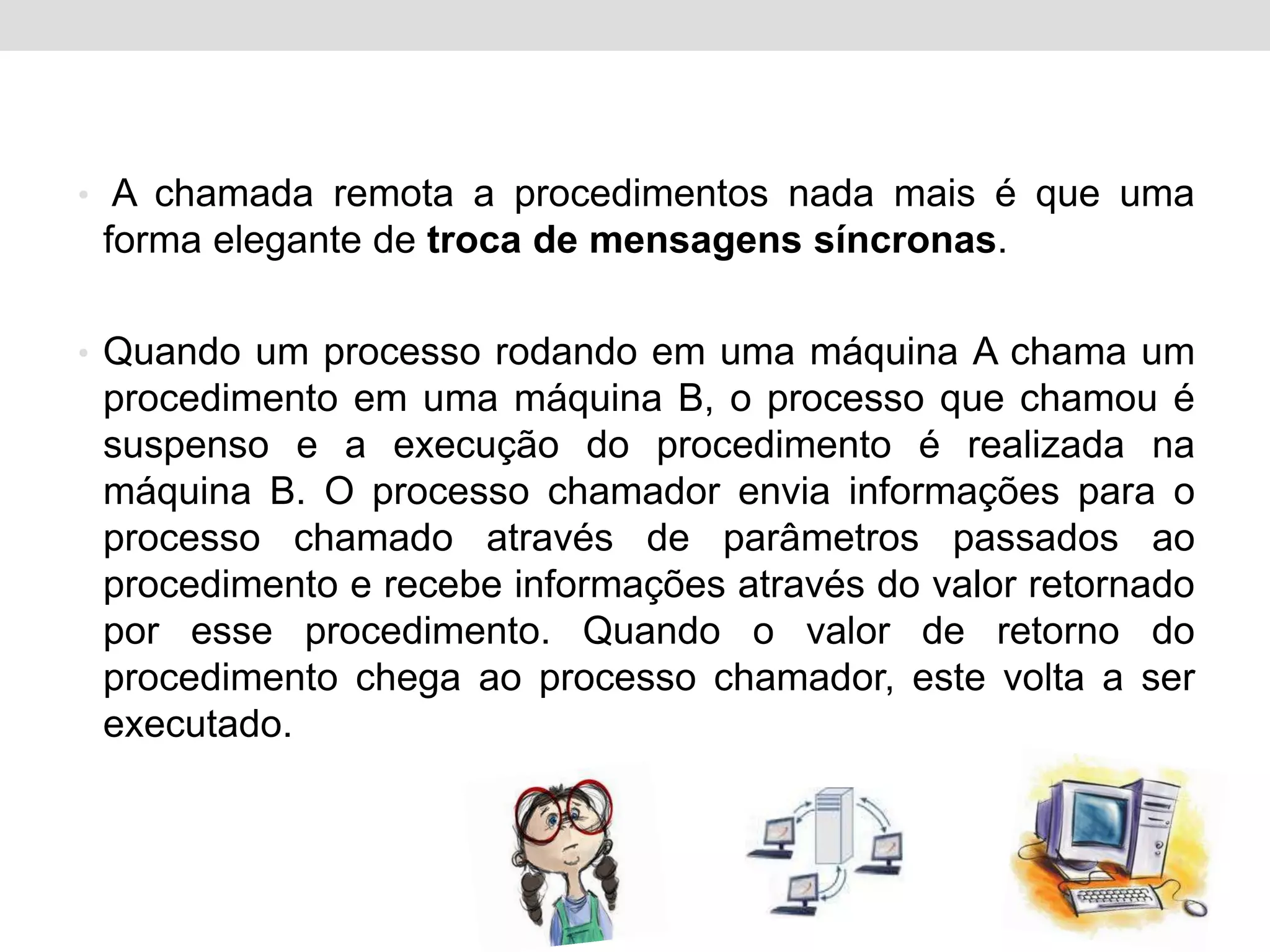 • A chamada remota a procedimentos nada mais é que uma
 forma elegante de troca de mensagens síncronas.

• Quando um processo rodando em uma máquina A chama um
 procedimento em uma máquina B, o processo que chamou é
 suspenso e a execução do procedimento é realizada na
 máquina B. O processo chamador envia informações para o
 processo chamado através de parâmetros passados ao
 procedimento e recebe informações através do valor retornado
 por esse procedimento. Quando o valor de retorno do
 procedimento chega ao processo chamador, este volta a ser
 executado.
 