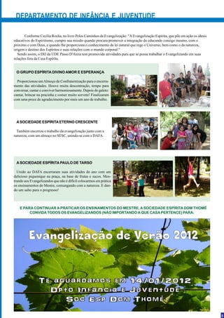 DEPARTAMENTO DE INFÂNCIA E JUVENTUDE

       Conforme Cecília Rocha, no livro Pelos Caminhos da Evangelização: "A Evangelização Espírita, que põe em ação os ideais
educativos do Espiritismo, cumpre sua missão quando procura promover a integração do educando consigo mesmo, com o
próximo e com Deus, e quando lhe proporciona o conhecimento da lei natural que rege o Universo, bem como o da natureza,
origem e destino dos Espíritos e suas relações com o mundo corporal."
   Sendo assim, o DIJ da UDE Passo D'Areia tem promovido atividades para que se possa trabalhar o Evangelizando em suas
relações fora da Casa Espírita.


 O GRUPO ESPÍRITA DIVINO AMOR E ESPERANÇA

  Proporcionou um Almoço de Confraternização para o encerra-
mento das atividades. Houve muita descontração, tempo para
conversar, cantar e conviver harmoniosamente. Depois do galeto:
cantar, brincar na pracinha e comer muito sorvete! Finalizaram
com uma prece de agradecimento por mais um ano de trabalho.




 A SOCIEDADE ESPÍRITA ETERNO CRESCENTE

 Também encerrou o trabalho da evangelização junto com a
natureza, com um almoço no SESC, unindo-se com o DAFA.




 A SOCIEDADE ESPÍRITA PAULO DE TARSO

  Unido ao DAFA encerraram suas atividades do ano com um
delicioso piquenique na praça, na base de frutas e sucos. Mos-
trando aos Evangelizandos que não é difícil colocarmos em prática
os ensinamentos do Mestre, comungando com a natureza. E dan-
do um salto para o progresso!



    E PARA CONTINUAR A PRATICAR OS ENSINAMENTOS DO MESTRE, A SOCIEDADE ESPÍRITA DOM THOMÉ
         CONVIDA TODOS OS EVANGELIZANDOS (NÃO IMPORTANDO A QUE CASA PERTENCE) PARA:




                                                                                                                                3
 