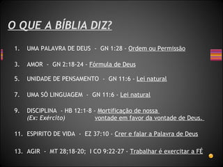 O QUE A BÍBLIA DIZ? UMA PALAVRA DE DEUS  -  GN 1:28 -  Ordem ou Permissão AMOR  -  GN 2:18-24 -  Fórmula de Deus UNIDADE DE PENSAMENTO  -  GN 11:6 -  Lei natural UMA SÓ LINGUAGEM  -  GN 11:6 -  Lei natural DISCIPLINA  - HB 12:1-8 -  Mortificação de nossa    (Ex: Exército)  vontade em favor da vontade de Deus.  ESPIRITO DE VIDA  -  EZ 37:10 -  Crer e falar a Palavra de Deus AGIR  -  MT 28;18-20;  I CO 9:22-27 -  Trabalhar é exercitar a FÉ 