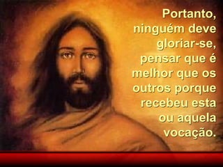 Portanto,
ninguém deve
gloriar-se,
pensar que é
melhor que os
outros porque
recebeu esta
ou aquela
vocação.
 