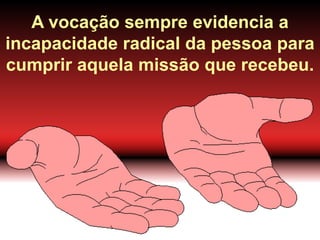 A vocação sempre evidencia a
incapacidade radical da pessoa para
cumprir aquela missão que recebeu.
 