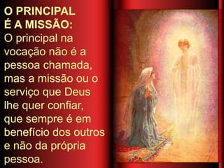 O PRINCIPAL
É A MISSÃO:
O principal na
vocação não é a
pessoa chamada,
mas a missão ou o
serviço que Deus
lhe quer confiar,
que sempre é em
benefício dos outros
e não da própria
pessoa.
 