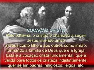 VOCAÇÃO CRISTÃ
Pelo batismo, o cristão é chamado a seguir
Jesus vivendo unido
a Deus como filho e aos outros como irmão,
formando a família de Deus que é a Igreja.
Esta é a vocação cristã fundamental, que é
válida para todos os cristãos indistintamente,
quer sejam padres, religiosos, leigos, etc.
 