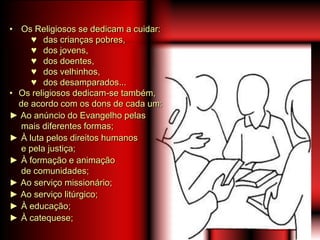 • Os Religiosos se dedicam a cuidar:
♥ das crianças pobres,
♥ dos jovens,
♥ dos doentes,
♥ dos velhinhos,
♥ dos desamparados...
• Os religiosos dedicam-se também,
de acordo com os dons de cada um:
► Ao anúncio do Evangelho pelas
mais diferentes formas;
► À luta pelos direitos humanos
e pela justiça;
► À formação e animação
de comunidades;
► Ao serviço missionário;
► Ao serviço litúrgico;
► À educação;
► À catequese;
 