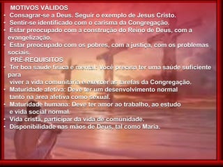 MOTIVOS VÁLIDOS
• Consagrar-se a Deus. Seguir o exemplo de Jesus Cristo.
• Sentir-se identificado com o carisma da Congregação.
• Estar preocupado com a construção do Reino de Deus, com a
evangelização.
• Estar preocupado com os pobres, com a justiça, com os problemas
sociais.
PRÉ-REQUISITOS
• Ter boa saúde física e mental: Você precisa ter uma saúde suficiente
para
viver a vida comunitária e exercer as tarefas da Congregação.
• Maturidade afetiva: Deve ter um desenvolvimento normal
tanto na área afetiva como sexual.
• Maturidade humana: Deve ter amor ao trabalho, ao estudo
e vida social normal.
• Vida cristã, participar da vida de comunidade.
• Disponibilidade nas mãos de Deus, tal como Maria.
 