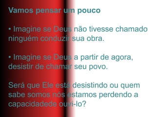 Vamos pensar um pouco
• Imagine se Deus não tivesse chamado
ninguém conduzir sua obra.
• Imagine se Deus a partir de agora,
desistir de chamar seu povo.
Será que Ele está desistindo ou quem
sabe somos nós estamos perdendo a
capacidadede ouvi-lo?
 