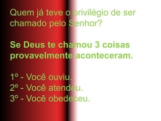Quem já teve o privilégio de ser
chamado pelo Senhor?
Se Deus te chamou 3 coisas
provavelmente aconteceram.
1º - Você ouviu.
2º - Você atendeu.
3º - Você obedeceu.
 