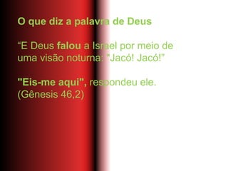 O que diz a palavra de Deus
“E Deus falou a Israel por meio de
uma visão noturna: "Jacó! Jacó!”
"Eis-me aqui", respondeu ele.
(Gênesis 46,2)
 