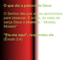 O que diz a palavra de Deus
O Senhor viu que ele se aproximava
para observar. E então, do meio da
sarça Deus o chamou: “ Moisés,
Moisés!”
"Eis-me aqui", respondeu ele.
(Êxodo 3,4)
 
