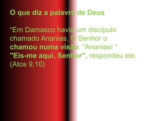 O que diz a palavra de Deus
“Em Damasco havia um discípulo
chamado Ananias. O Senhor o
chamou numa visão: "Ananias! “
"Eis-me aqui, Senhor", respondeu ele.
(Atos 9,10)
 