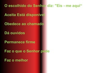 O escolhido do Senhor diz: "Eis - me aqui“
Aceita Está disponível
Obedece ao chamado
Dá ouvidos
Permanece firme
Faz o que o Senhor pede
Faz o melhor
 