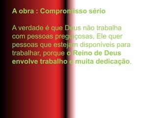 A obra : Compromisso sério
A verdade é que Deus não trabalha
com pessoas preguiçosas, Ele quer
pessoas que estejam disponíveis para
trabalhar, porque o Reino de Deus
envolve trabalho e muita dedicação.
 