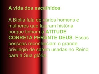 A vida dos escolhidos
A Bíblia fala de vários homens e
mulheres que fizeram história
porque tinham a ATITUDE
CORRETA PERANTE DEUS. Essas
pessoas reconheciam o grande
privilégio de serem usadas no Reino
para a Sua glória.
 