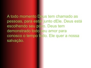 A todo momento Deus tem chamado as
pessoas, para estar junto dEle. Deus está
escolhendo seu povo. Deus tem
demonstrado todo seu amor para
conosco o tempo todo. Ele quer a nossa
salvação.
 