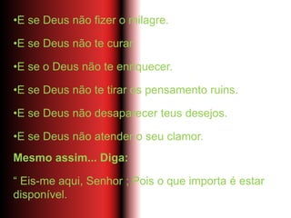•E se Deus não fizer o milagre.
•E se Deus não te curar.
•E se o Deus não te enriquecer.
•E se Deus não te tirar os pensamento ruins.
•E se Deus não desaparecer teus desejos.
•E se Deus não atender o seu clamor.
Mesmo assim... Diga:
“ Eis-me aqui, Senhor ; Pois o que importa é estar
disponível.
 