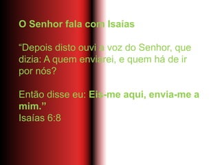 O Senhor fala com Isaías
“Depois disto ouvi a voz do Senhor, que
dizia: A quem enviarei, e quem há de ir
por nós?
Então disse eu: Eis-me aqui, envia-me a
mim.”
Isaías 6:8
 