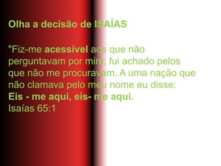 Olha a decisão de ISAÍAS
"Fiz-me acessível aos que não
perguntavam por mim; fui achado pelos
que não me procuravam. A uma nação que
não clamava pelo meu nome eu disse:
Eis - me aqui, eis- me aqui.
Isaías 65:1
 